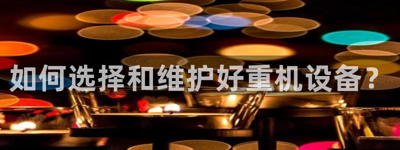 威九国际：如何选择和维护好重机设备？