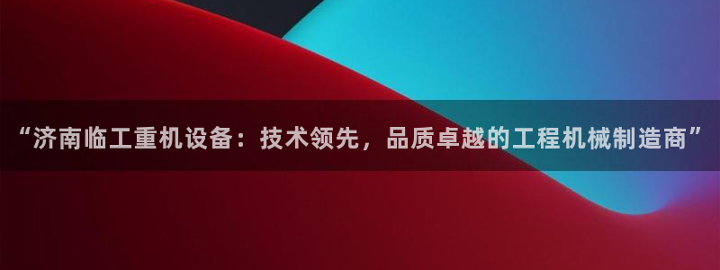 威九国际如何下载：“济南临工重机设备：技术领先，品质卓越的工