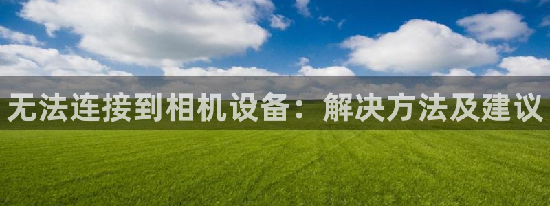 威九国际网站客服电话多少号码：无法连接到相机设备：解决方法及