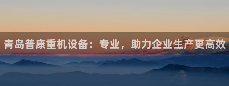 威九国际演员名单：青岛普康重机设备：专业，助力企业生产更高效