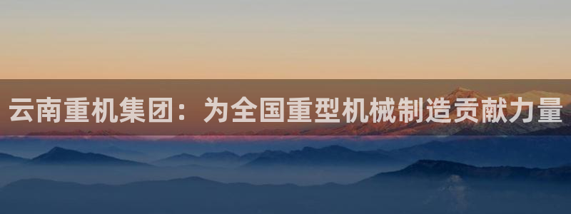 威九国际热舞：云南重机集团：为全国重型机械制造贡献力量