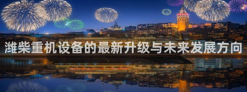 威九国际男演员：潍柴重机设备的最新升级与未来发展方向