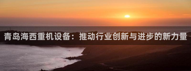 威九国际第一页：青岛海西重机设备：推动行业创新与进步的新力量